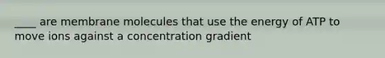 ____ are membrane molecules that use the energy of ATP to move ions against a concentration gradient