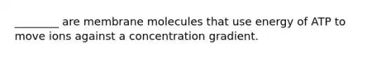 ________ are membrane molecules that use energy of ATP to move ions against a concentration gradient.