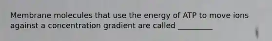 Membrane molecules that use the energy of ATP to move ions against a concentration gradient are called _________