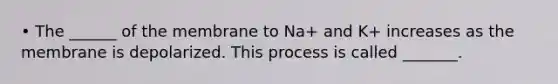 • The ______ of the membrane to Na+ and K+ increases as the membrane is depolarized. This process is called _______.