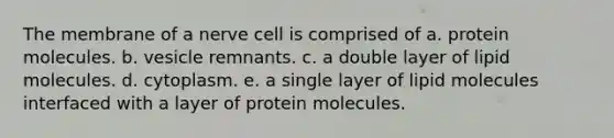 The membrane of a nerve cell is comprised of a. protein molecules. b. vesicle remnants. c. a double layer of lipid molecules. d. cytoplasm. e. a single layer of lipid molecules interfaced with a layer of protein molecules.