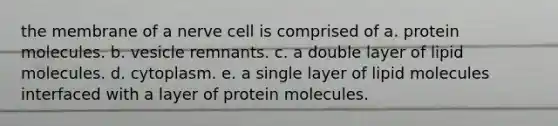 the membrane of a nerve cell is comprised of a. protein molecules. b. vesicle remnants. c. a double layer of lipid molecules. d. cytoplasm. e. a single layer of lipid molecules interfaced with a layer of protein molecules.