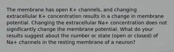 The membrane has open K+ channels, and changing extracellular K+ concentration results in a change in membrane potential. Changing the extracellular Na+ concentration does not significantly change the membrane potential. What do your results suggest about the number or state (open or closed) of Na+ channels in the resting membrane of a neuron?