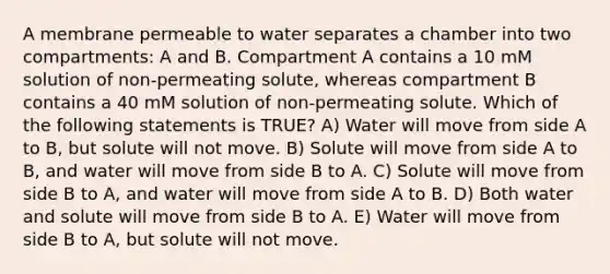 A membrane permeable to water separates a chamber into two compartments: A and B. Compartment A contains a 10 mM solution of non-permeating solute, whereas compartment B contains a 40 mM solution of non-permeating solute. Which of the following statements is TRUE? A) Water will move from side A to B, but solute will not move. B) Solute will move from side A to B, and water will move from side B to A. C) Solute will move from side B to A, and water will move from side A to B. D) Both water and solute will move from side B to A. E) Water will move from side B to A, but solute will not move.