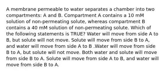 A membrane permeable to water separates a chamber into two compartments: A and B. Compartment A contains a 10 mM solution of non-permeating solute, whereas compartment B contains a 40 mM solution of non-permeating solute. Which of the following statements is TRUE? Water will move from side A to B, but solute will not move. Solute will move from side B to A, and water will move from side A to B .Water will move from side B to A, but solute will not move. Both water and solute will move from side B to A. Solute will move from side A to B, and water will move from side B to A.