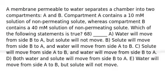 A membrane permeable to water separates a chamber into two compartments: A and B. Compartment A contains a 10 mM solution of non-permeating solute, whereas compartment B contains a 40 mM solution of non-permeating solute. Which of the following statements is true? 68) ______ A) Water will move from side B to A, but solute will not move. B) Solute will move from side B to A, and water will move from side A to B. C) Solute will move from side A to B, and water will move from side B to A. D) Both water and solute will move from side B to A. E) Water will move from side A to B, but solute will not move.