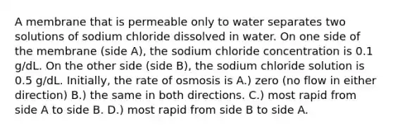 A membrane that is permeable only to water separates two solutions of sodium chloride dissolved in water. On one side of the membrane (side A), the sodium chloride concentration is 0.1 g/dL. On the other side (side B), the sodium chloride solution is 0.5 g/dL. Initially, the rate of osmosis is A.) zero (no flow in either direction) B.) the same in both directions. C.) most rapid from side A to side B. D.) most rapid from side B to side A.