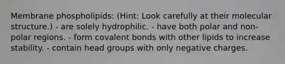 Membrane phospholipids: (Hint: Look carefully at their molecular structure.) - are solely hydrophilic. - have both polar and non-polar regions. - form covalent bonds with other lipids to increase stability. - contain head groups with only negative charges.