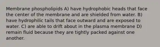 Membrane phospholipids A) have hydrophobic heads that face the center of the membrane and are shielded from water. B) have hydrophilic tails that face outward and are exposed to water. C) are able to drift about in the plasma membrane D) remain fluid because they are tightly packed against one another.