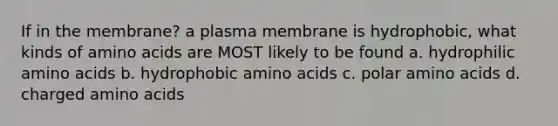 If in the membrane? a plasma membrane is hydrophobic, what kinds of amino acids are MOST likely to be found a. hydrophilic amino acids b. hydrophobic amino acids c. polar amino acids d. charged amino acids