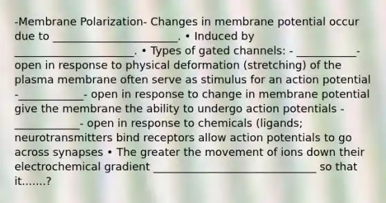 -Membrane Polarization- Changes in membrane potential occur due to _______________________. • Induced by ______________________. • Types of gated channels: - ___________- open in response to physical deformation (stretching) of the plasma membrane often serve as stimulus for an action potential -____________- open in response to change in membrane potential give the membrane the ability to undergo action potentials -____________- open in response to chemicals (ligands; neurotransmitters bind receptors allow action potentials to go across synapses • The greater the movement of ions down their electrochemical gradient ______________________________ so that it.......?