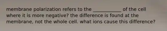 membrane polarization refers to the ____________ of the cell where it is more negative? the difference is found at the membrane, not the whole cell. what ions cause this difference?