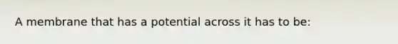A membrane that has a potential across it has to be: