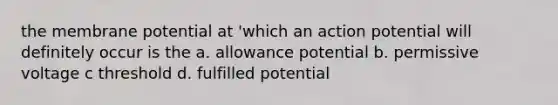 the membrane potential at 'which an action potential will definitely occur is the a. allowance potential b. permissive voltage c threshold d. fulfilled potential