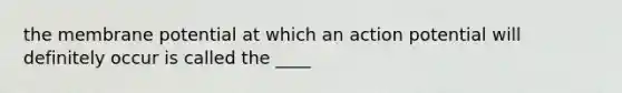 the membrane potential at which an action potential will definitely occur is called the ____