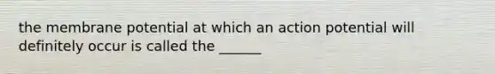 the membrane potential at which an action potential will definitely occur is called the ______