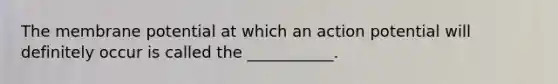 The membrane potential at which an action potential will definitely occur is called the ___________.