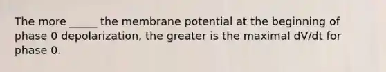 The more _____ the membrane potential at the beginning of phase 0 depolarization, the greater is the maximal dV/dt for phase 0.