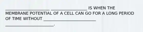 ______________________ __________________ IS WHEN THE MEMBRANE POTENTIAL OF A CELL CAN GO FOR A LONG PERIOD OF TIME WITHOUT __________________________ ________________________.