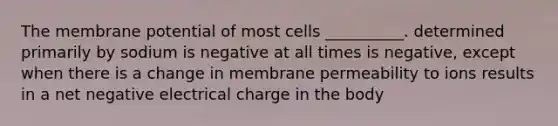 The membrane potential of most cells __________. determined primarily by sodium is negative at all times is negative, except when there is a change in membrane permeability to ions results in a net negative electrical charge in the body