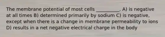 The membrane potential of most cells __________. A) is negative at all times B) determined primarily by sodium C) is negative, except when there is a change in membrane permeability to ions D) results in a net negative electrical charge in the body