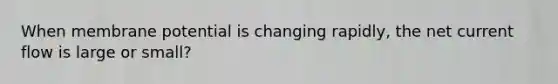 When membrane potential is changing rapidly, the net current flow is large or small?