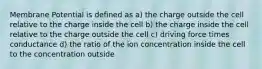 Membrane Potential is defined as a) the charge outside the cell relative to the charge inside the cell b) the charge inside the cell relative to the charge outside the cell c) driving force times conductance d) the ratio of the ion concentration inside the cell to the concentration outside