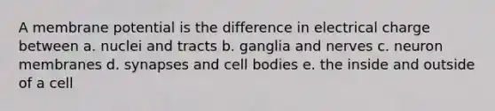 A membrane potential is the difference in electrical charge between a. nuclei and tracts b. ganglia and nerves c. neuron membranes d. synapses and cell bodies e. the inside and outside of a cell