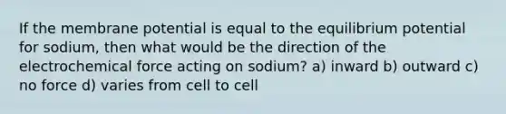 If the membrane potential is equal to the equilibrium potential for sodium, then what would be the direction of the electrochemical force acting on sodium? a) inward b) outward c) no force d) varies from cell to cell