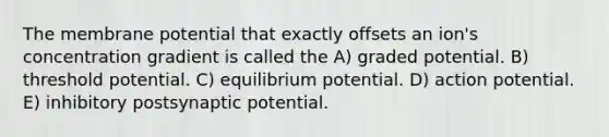 The membrane potential that exactly offsets an ion's concentration gradient is called the A) graded potential. B) threshold potential. C) equilibrium potential. D) action potential. E) inhibitory postsynaptic potential.