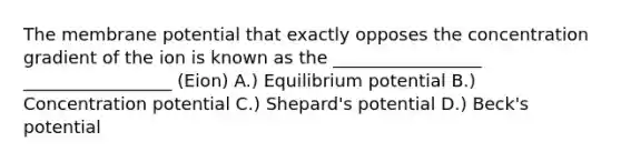 The membrane potential that exactly opposes the concentration gradient of the ion is known as the _________________ _________________ (Eion) A.) Equilibrium potential B.) Concentration potential C.) Shepard's potential D.) Beck's potential