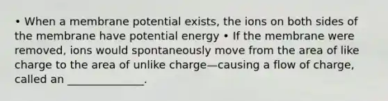 • When a membrane potential exists, the ions on both sides of the membrane have potential energy • If the membrane were removed, ions would spontaneously move from the area of like charge to the area of unlike charge—causing a flow of charge, called an ______________.