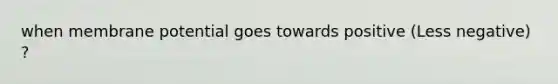when membrane potential goes towards positive (Less negative) ?