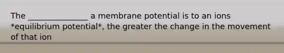 The _______________ a membrane potential is to an ions *equilibrium potential*, the greater the change in the movement of that ion