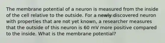 The membrane potential of a neuron is measured from the inside of the cell relative to the outside. For a newly discovered neuron with properties that are not yet known, a researcher measures that the outside of this neuron is 60 mV more positive compared to the inside. What is the membrane potential?