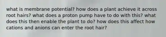 what is membrane potential? how does a plant achieve it across root hairs? what does a proton pump have to do with this? what does this then enable the plant to do? how does this affect how cations and anions can enter the root hair?