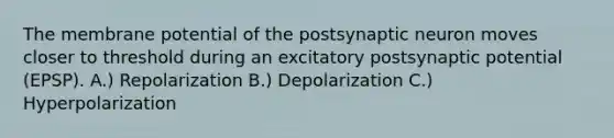 The membrane potential of the postsynaptic neuron moves closer to threshold during an excitatory postsynaptic potential (EPSP). A.) Repolarization B.) Depolarization C.) Hyperpolarization