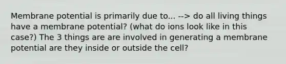 Membrane potential is primarily due to... --> do all living things have a membrane potential? (what do ions look like in this case?) The 3 things are are involved in generating a membrane potential are they inside or outside the cell?