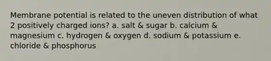 Membrane potential is related to the uneven distribution of what 2 positively charged ions? a. salt & sugar b. calcium & magnesium c. hydrogen & oxygen d. sodium & potassium e. chloride & phosphorus