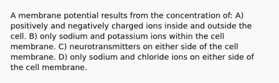 A membrane potential results from the concentration of: A) positively and negatively charged ions inside and outside the cell. B) only sodium and potassium ions within the cell membrane. C) neurotransmitters on either side of the cell membrane. D) only sodium and chloride ions on either side of the cell membrane.