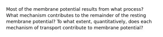 Most of the membrane potential results from what process? What mechanism contributes to the remainder of the resting membrane potential? To what extent, quantitatively, does each mechanism of transport contribute to membrane potential?