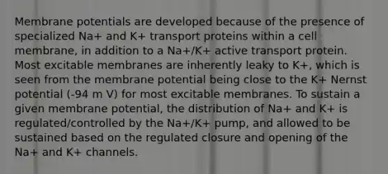 Membrane potentials are developed because of the presence of specialized Na+ and K+ transport proteins within a cell membrane, in addition to a Na+/K+ active transport protein. Most excitable membranes are inherently leaky to K+, which is seen from the membrane potential being close to the K+ Nernst potential (-94 m V) for most excitable membranes. To sustain a given membrane potential, the distribution of Na+ and K+ is regulated/controlled by the Na+/K+ pump, and allowed to be sustained based on the regulated closure and opening of the Na+ and K+ channels.