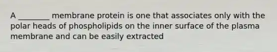 A ________ membrane protein is one that associates only with the polar heads of phospholipids on the inner surface of the plasma membrane and can be easily extracted