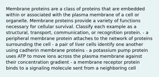 Membrane proteins are a class of proteins that are embedded within or associated with the plasma membrane of a cell or organelle. Membrane proteins provide a variety of functions necessary for cellular survival. Classify each example as a structural, transport, communication, or recognition protein. - a peripheral membrane protein attaches to the network of proteins surrounding the cell - a pair of liver cells identify one another using cadherin membrane proteins - a potassium pump protein uses ATP to move ions across the plasma membrane against their concentration gradient - a membrane receptor protein binds to a signaling molecule sent from a neighboring cell