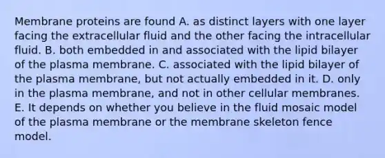 Membrane proteins are found A. as distinct layers with one layer facing the extracellular fluid and the other facing the intracellular fluid. B. both embedded in and associated with the lipid bilayer of the plasma membrane. C. associated with the lipid bilayer of the plasma membrane, but not actually embedded in it. D. only in the plasma membrane, and not in other cellular membranes. E. It depends on whether you believe in the fluid mosaic model of the plasma membrane or the membrane skeleton fence model.