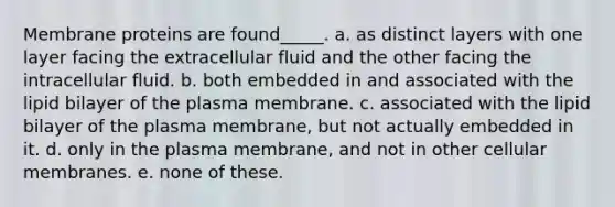 Membrane proteins are found_____. a. as distinct layers with one layer facing the extracellular fluid and the other facing the intracellular fluid. b. both embedded in and associated with the lipid bilayer of the plasma membrane. c. associated with the lipid bilayer of the plasma membrane, but not actually embedded in it. d. only in the plasma membrane, and not in other cellular membranes. e. none of these.