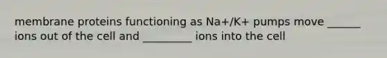 membrane proteins functioning as Na+/K+ pumps move ______ ions out of the cell and _________ ions into the cell