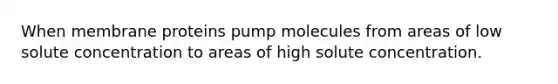 When membrane proteins pump molecules from areas of low solute concentration to areas of high solute concentration.