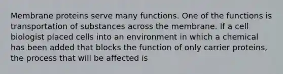 Membrane proteins serve many functions. One of the functions is transportation of substances across the membrane. If a cell biologist placed cells into an environment in which a chemical has been added that blocks the function of only carrier proteins, the process that will be affected is