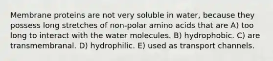 Membrane proteins are not very soluble in water, because they possess long stretches of non-polar amino acids that are A) too long to interact with the water molecules. B) hydrophobic. C) are transmembranal. D) hydrophilic. E) used as transport channels.